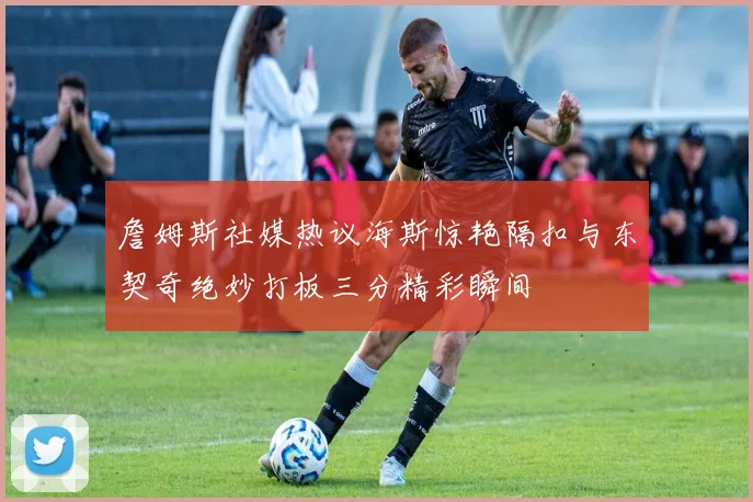 詹姆斯社媒热议海斯惊艳隔扣与东契奇绝妙打板三分精彩瞬间