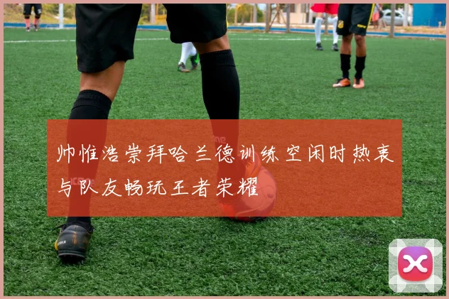 帅惟浩崇拜哈兰德训练空闲时热衷与队友畅玩王者荣耀