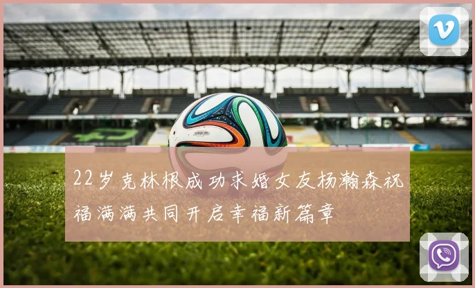 22岁克林根成功求婚女友杨瀚森祝福满满共同开启幸福新篇章