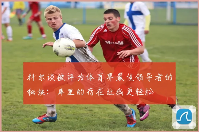 科尔谈被评为体育界最佳领导者的秘诀：库里的存在让我更轻松