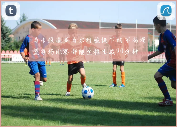 马卡报道亚马尔对被换下的不满渴望每场比赛都能全程出战90分钟
