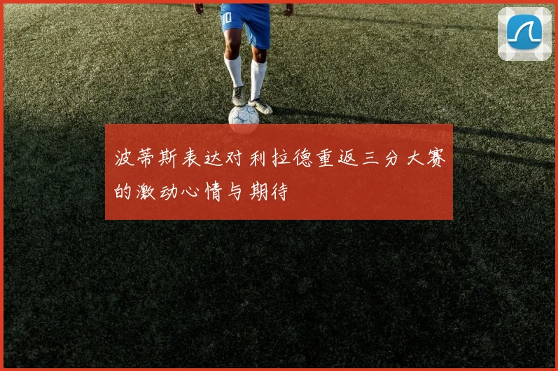 波蒂斯表达对利拉德重返三分大赛的激动心情与期待