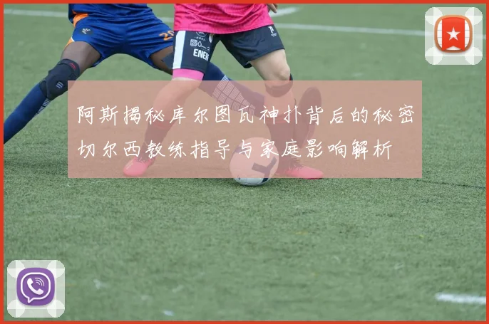 阿斯揭秘库尔图瓦神扑背后的秘密切尔西教练指导与家庭影响解析