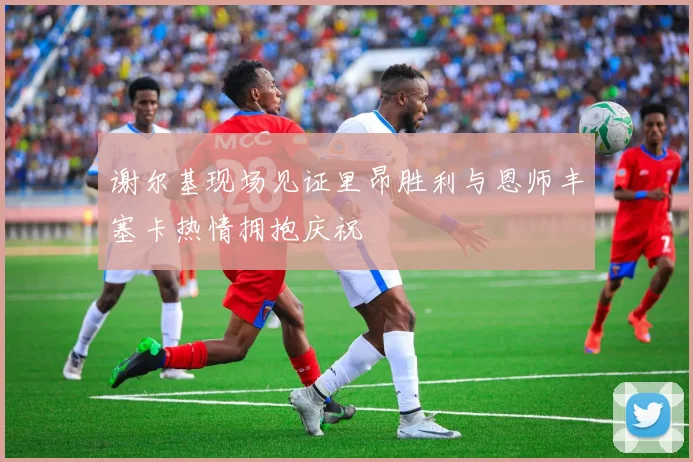 谢尔基现场见证里昂胜利与恩师丰塞卡热情拥抱庆祝