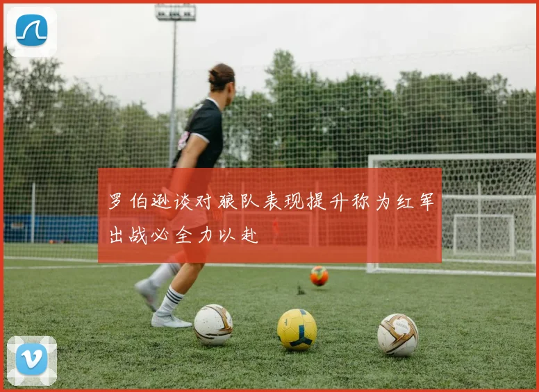 罗伯逊谈对狼队表现提升称为红军出战必全力以赴