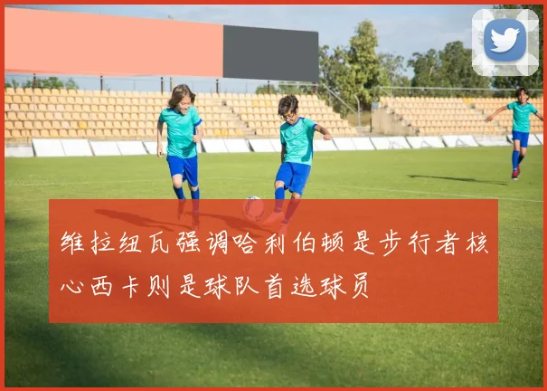 维拉纽瓦强调哈利伯顿是步行者核心西卡则是球队首选球员