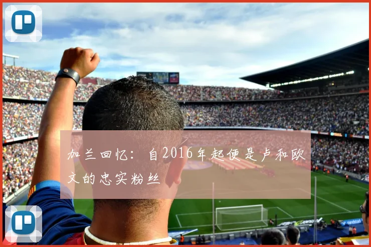 加兰回忆：自2016年起便是卢和欧文的忠实粉丝