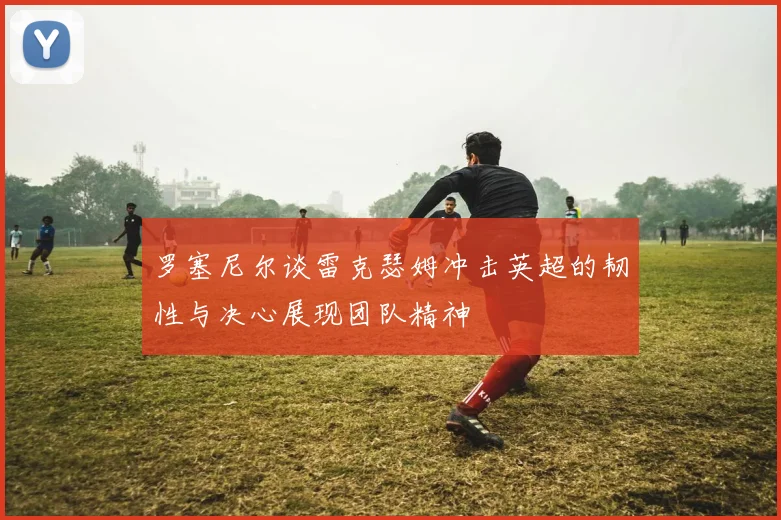 罗塞尼尔谈雷克瑟姆冲击英超的韧性与决心展现团队精神