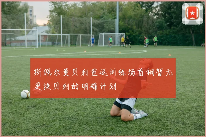 斯佩尔曼贝利重返训练场首钢暂无更换贝利的明确计划