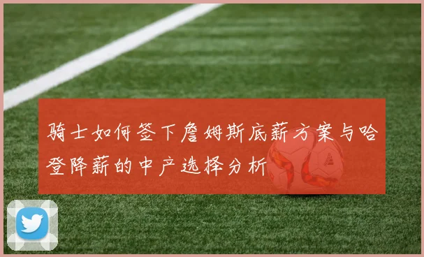 骑士如何签下詹姆斯底薪方案与哈登降薪的中产选择分析