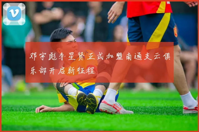 邓宇彪李星贤正式加盟南通支云俱乐部开启新征程