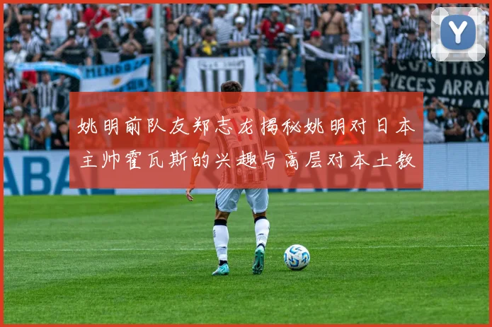 姚明前队友郑志龙揭秘姚明对日本主帅霍瓦斯的兴趣与高层对本土教练的偏好