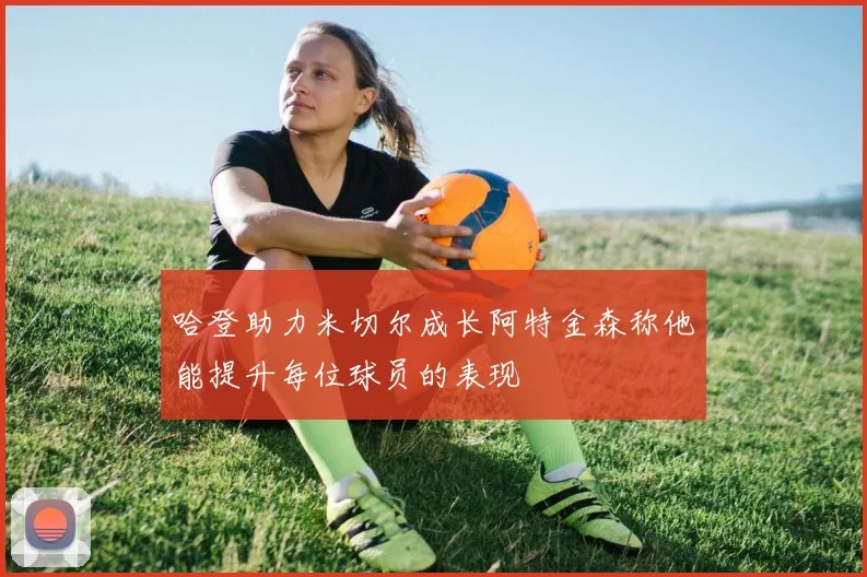 哈登助力米切尔成长阿特金森称他能提升每位球员的表现