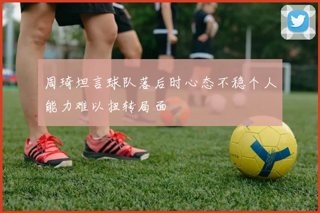 周琦坦言球队落后时心态不稳个人能力难以扭转局面