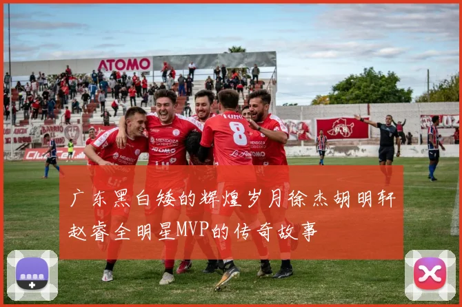 广东黑白矮的辉煌岁月徐杰胡明轩赵睿全明星MVP的传奇故事